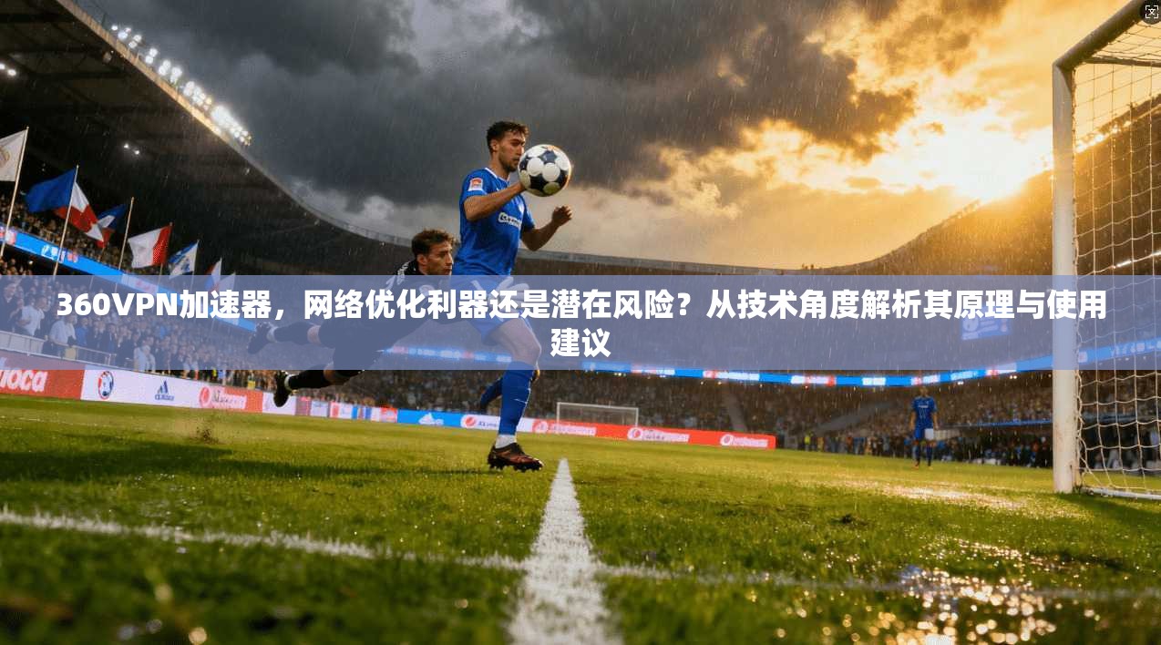 360VPN加速器，网络优化利器还是潜在风险？从技术角度解析其原理与使用建议