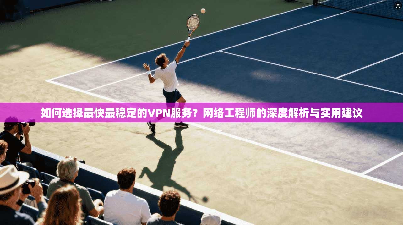 如何选择最快最稳定的VPN服务？网络工程师的深度解析与实用建议