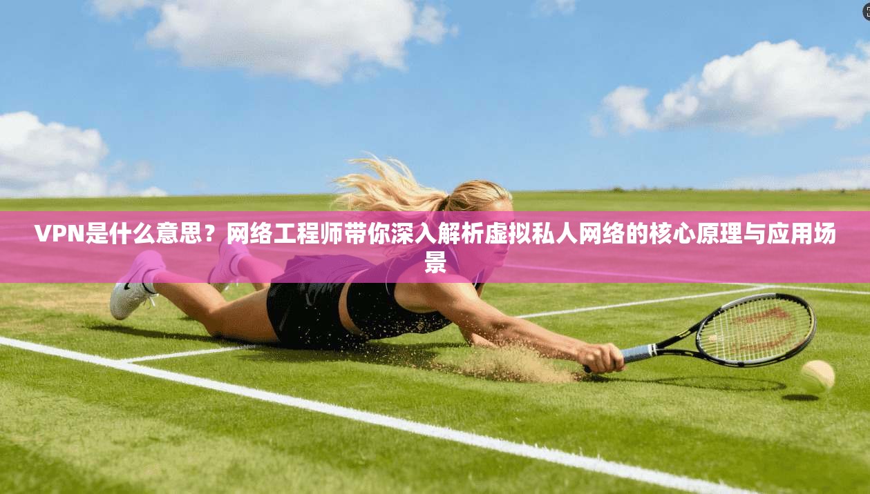 VPN是什么意思？网络工程师带你深入解析虚拟私人网络的核心原理与应用场景