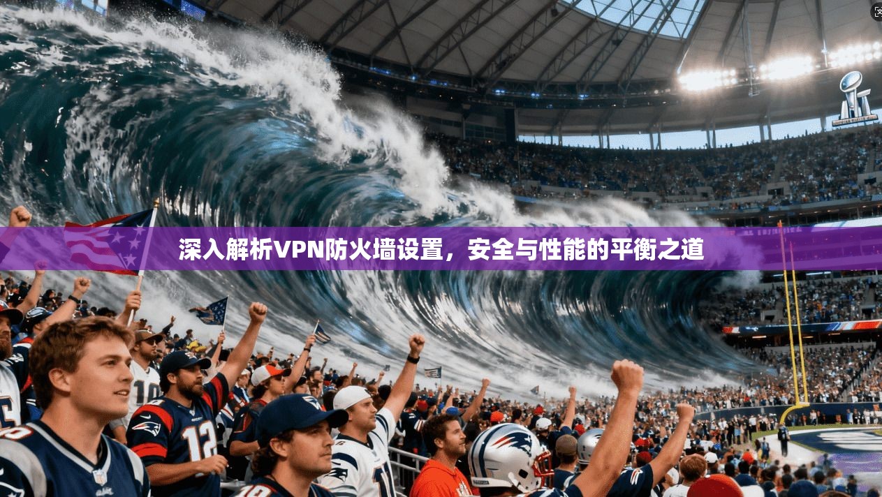 深入解析VPN防火墙设置,安全与性能的平衡之道 深入解析VPN防火墙设置,安全与性能的平衡之道