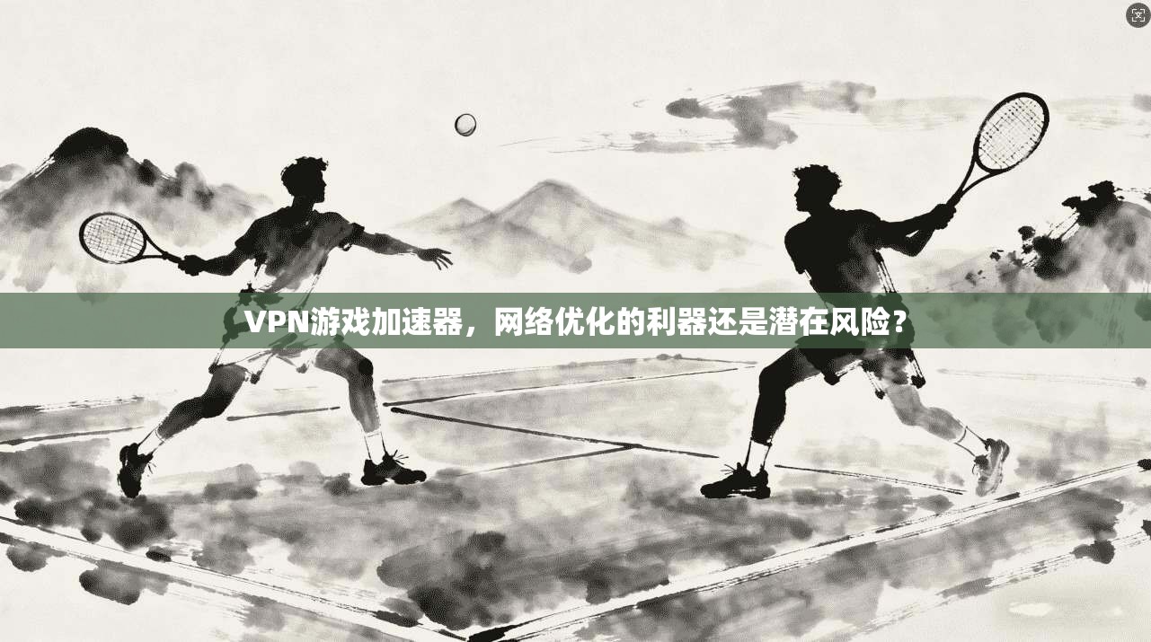 VPN游戏加速器，网络优化的利器还是潜在风险？