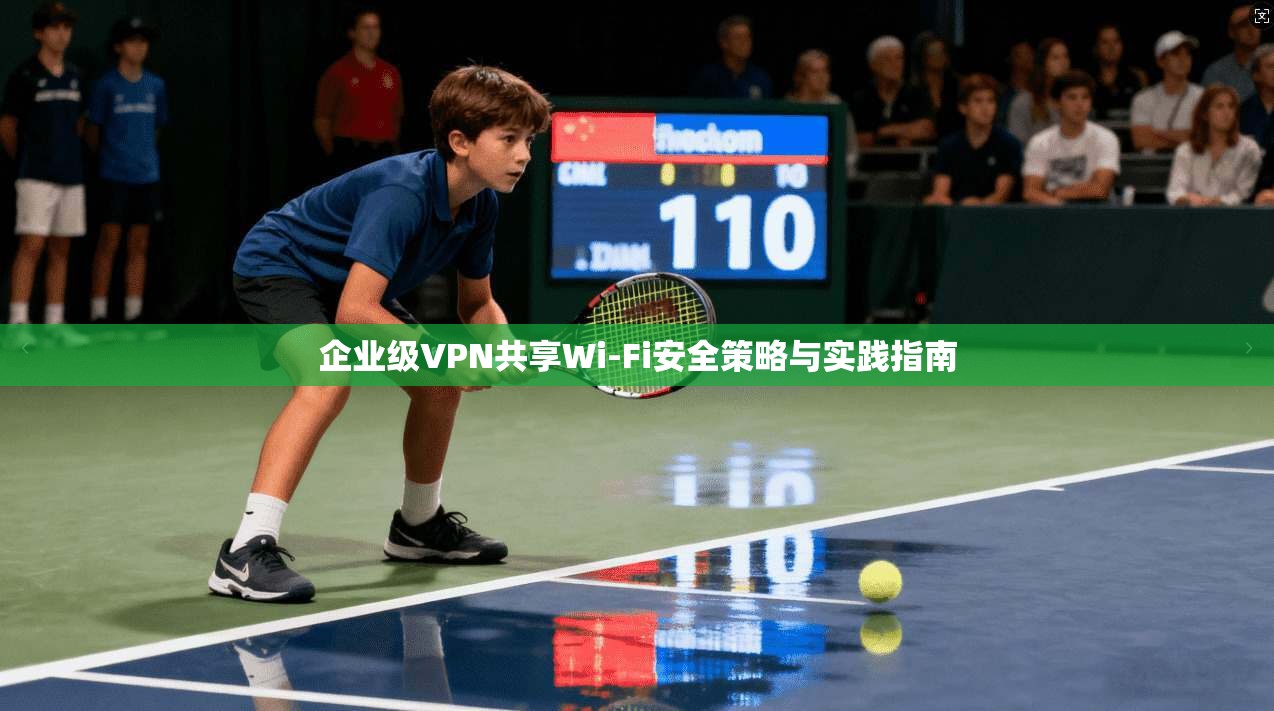 企业级VPN共享Wi-Fi安全策略与实践指南