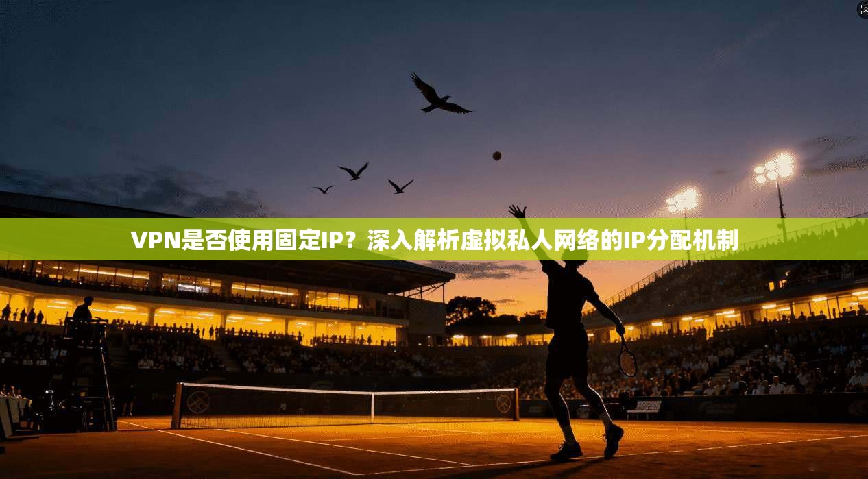 VPN是否使用固定IP？深入解析虚拟私人网络的IP分配机制