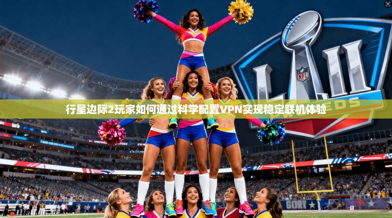 行星边际2玩家如何通过科学配置VPN实现稳定联机体验