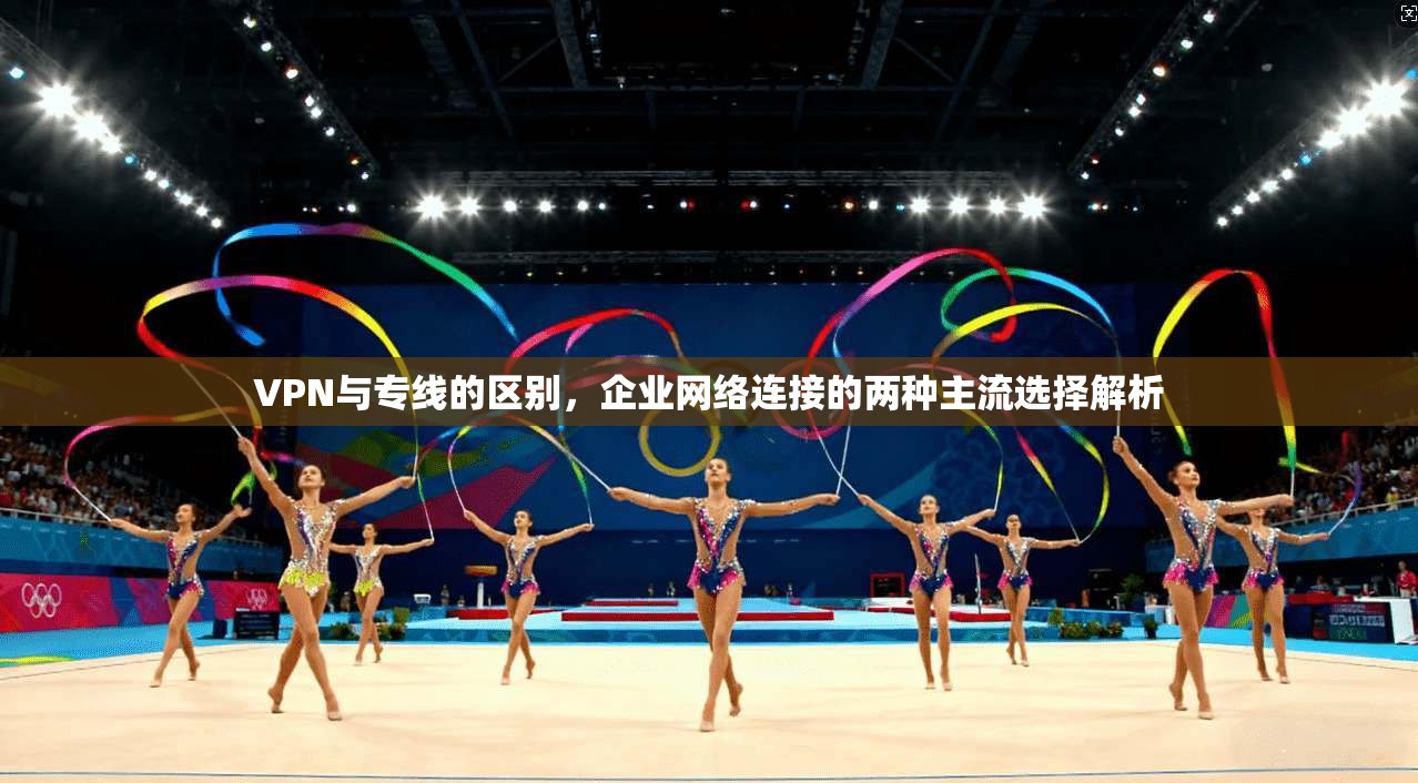 VPN与专线的区别，企业网络连接的两种主流选择解析