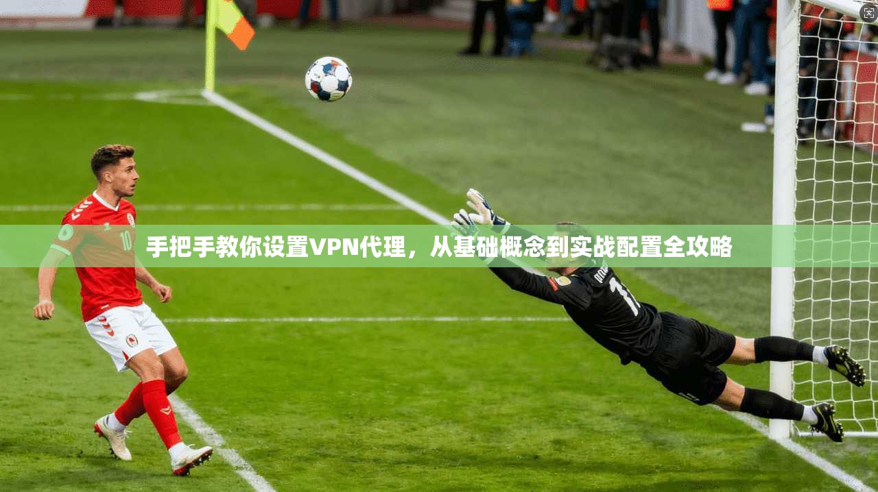 手把手教你设置VPN代理，从基础概念到实战配置全攻略