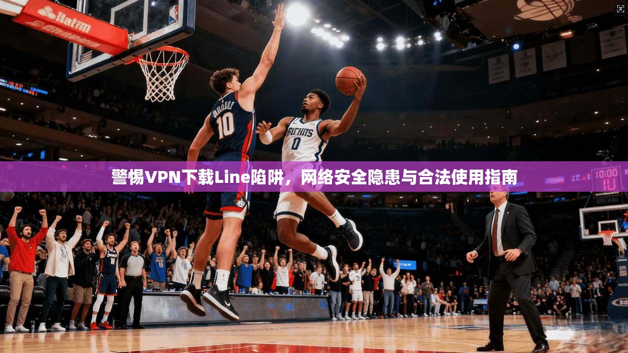 警惕VPN下载Line陷阱，网络安全隐患与合法使用指南