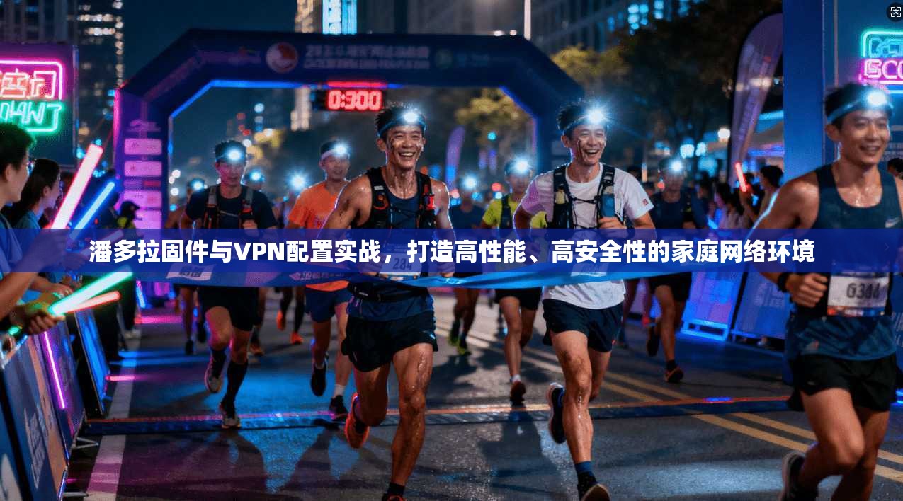 潘多拉固件与VPN配置实战，打造高性能、高安全性的家庭网络环境