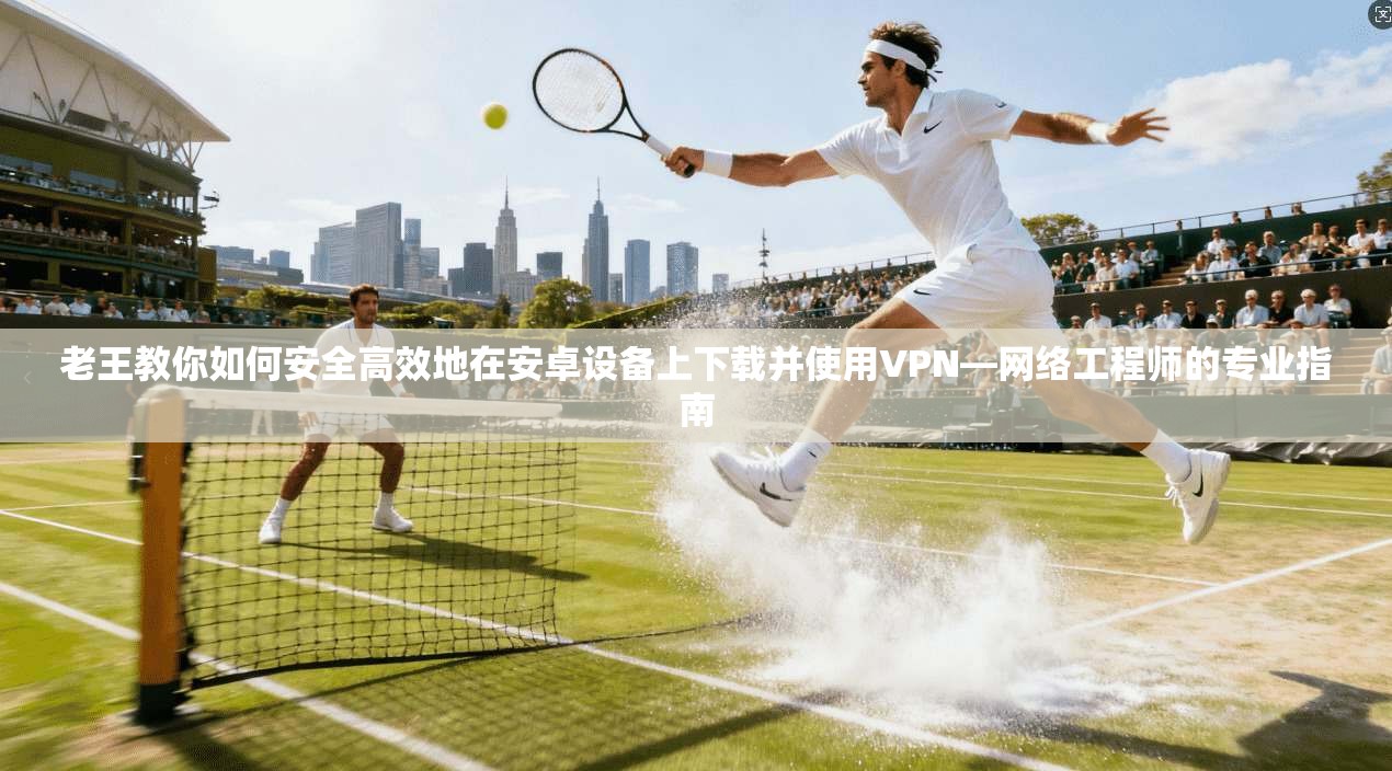 老王教你如何安全高效地在安卓设备上下载并使用VPN—网络工程师的专业指南
