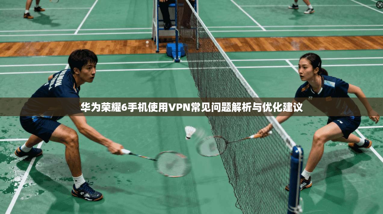 华为荣耀6手机使用VPN常见问题解析与优化建议