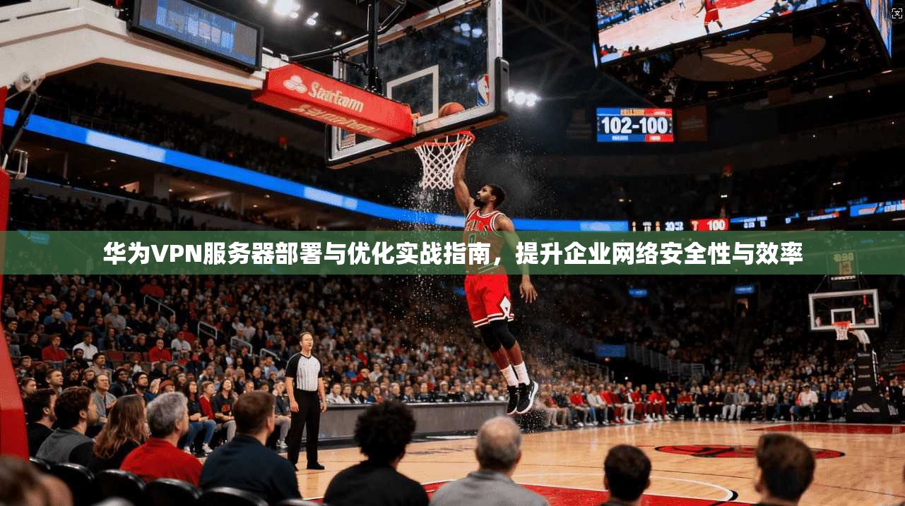 华为VPN服务器部署与优化实战指南，提升企业网络安全性与效率