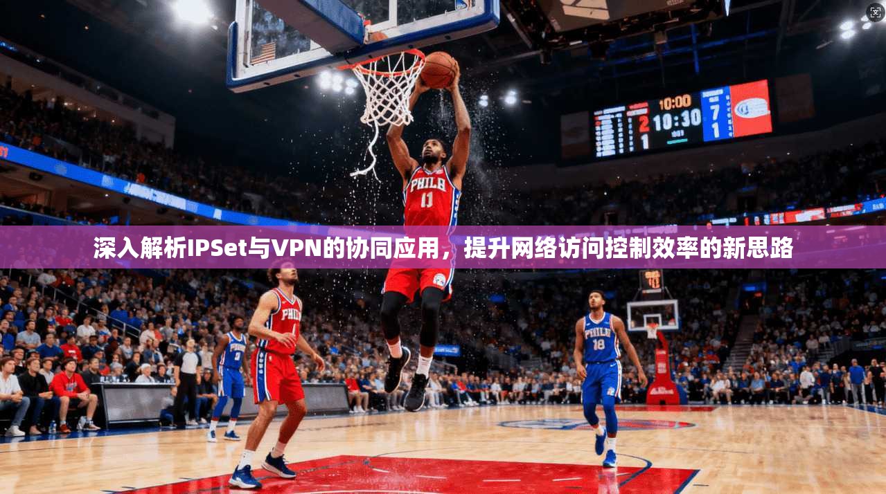 深入解析IPSet与VPN的协同应用，提升网络访问控制效率的新思路