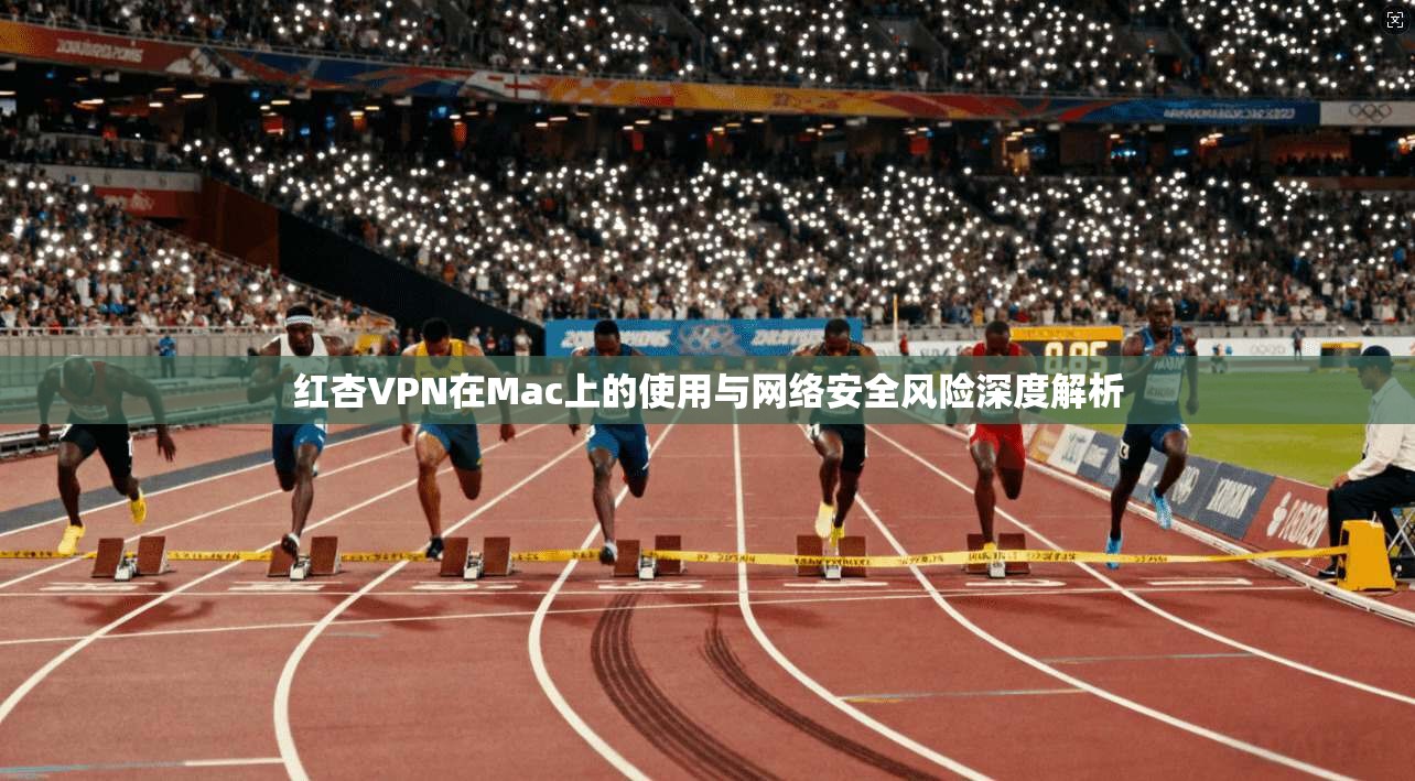 红杏VPN在Mac上的使用与网络安全风险深度解析