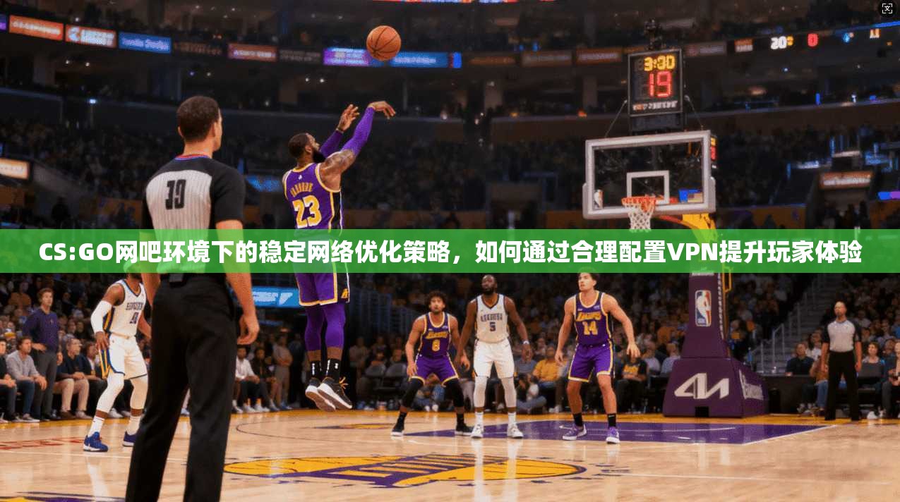 CS:GO网吧环境下的稳定网络优化策略，如何通过合理配置VPN提升玩家体验