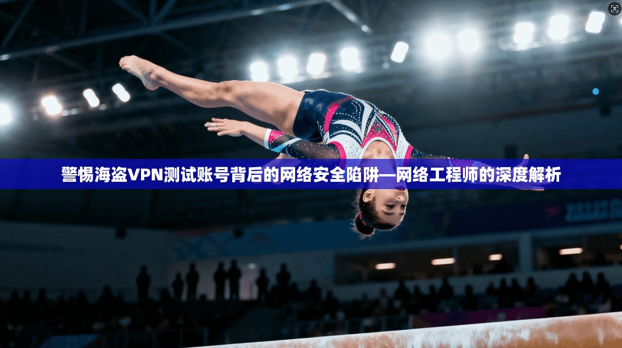 警惕海盗VPN测试账号背后的网络安全陷阱—网络工程师的深度解析