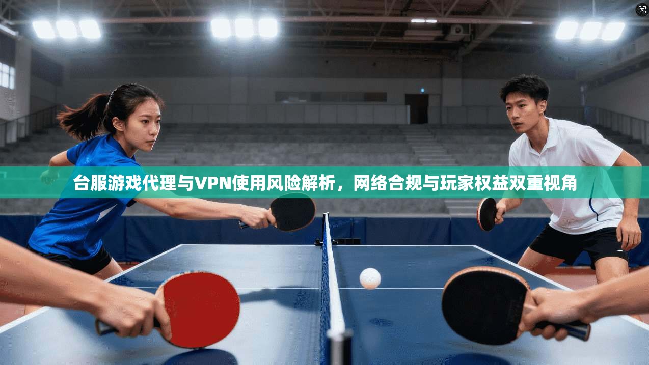 台服游戏代理与VPN使用风险解析，网络合规与玩家权益双重视角