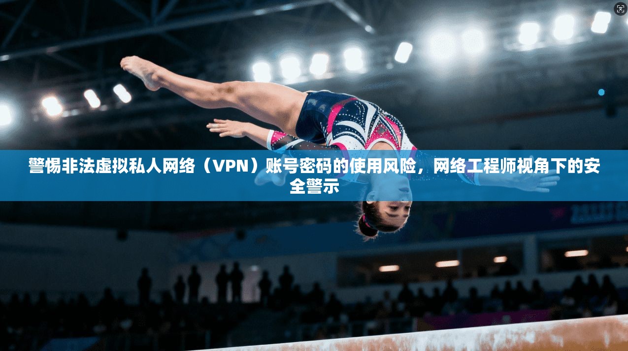 警惕非法虚拟私人网络（VPN）账号密码的使用风险，网络工程师视角下的安全警示