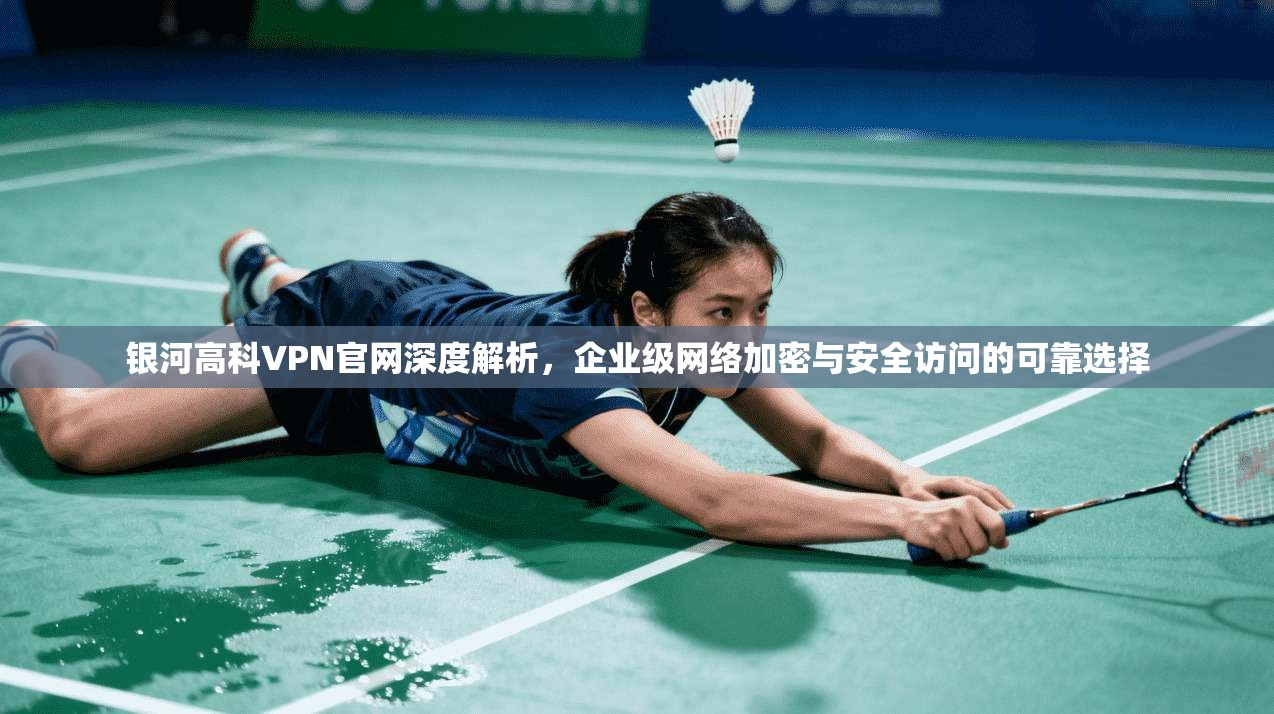 银河高科VPN官网深度解析，企业级网络加密与安全访问的可靠选择