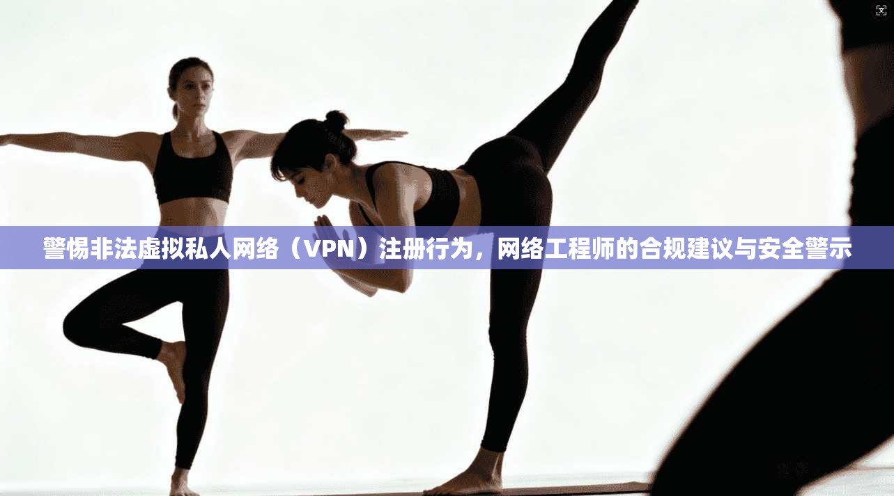 警惕非法虚拟私人网络（VPN）注册行为，网络工程师的合规建议与安全警示