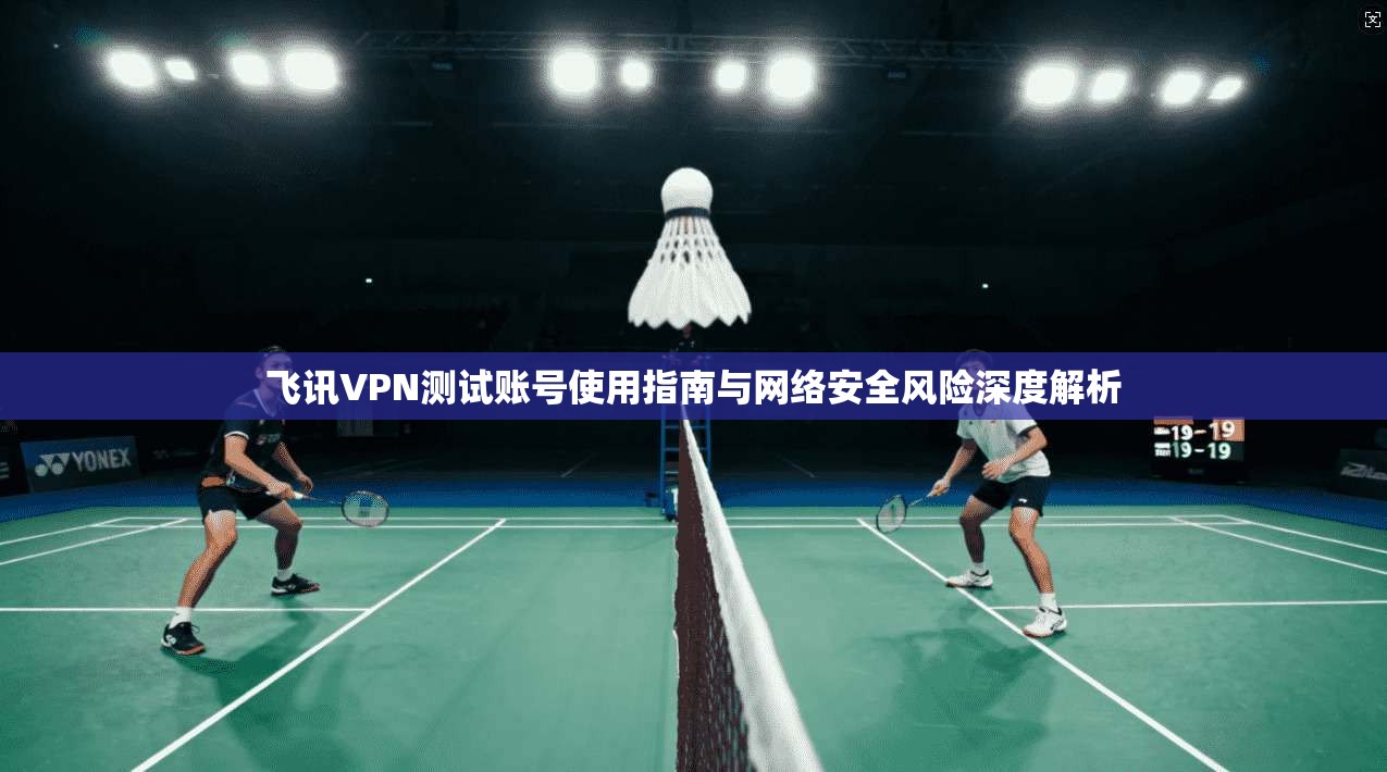 飞讯VPN测试账号使用指南与网络安全风险深度解析