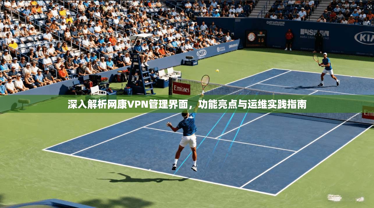 深入解析网康VPN管理界面，功能亮点与运维实践指南