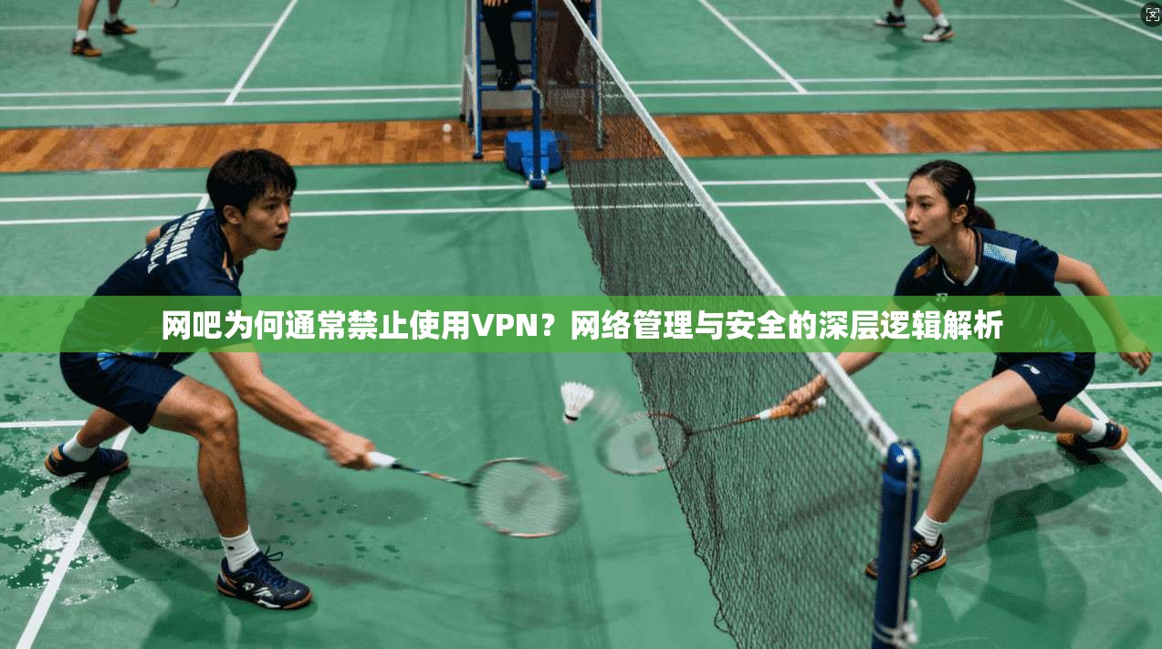 网吧为何通常禁止使用VPN？网络管理与安全的深层逻辑解析