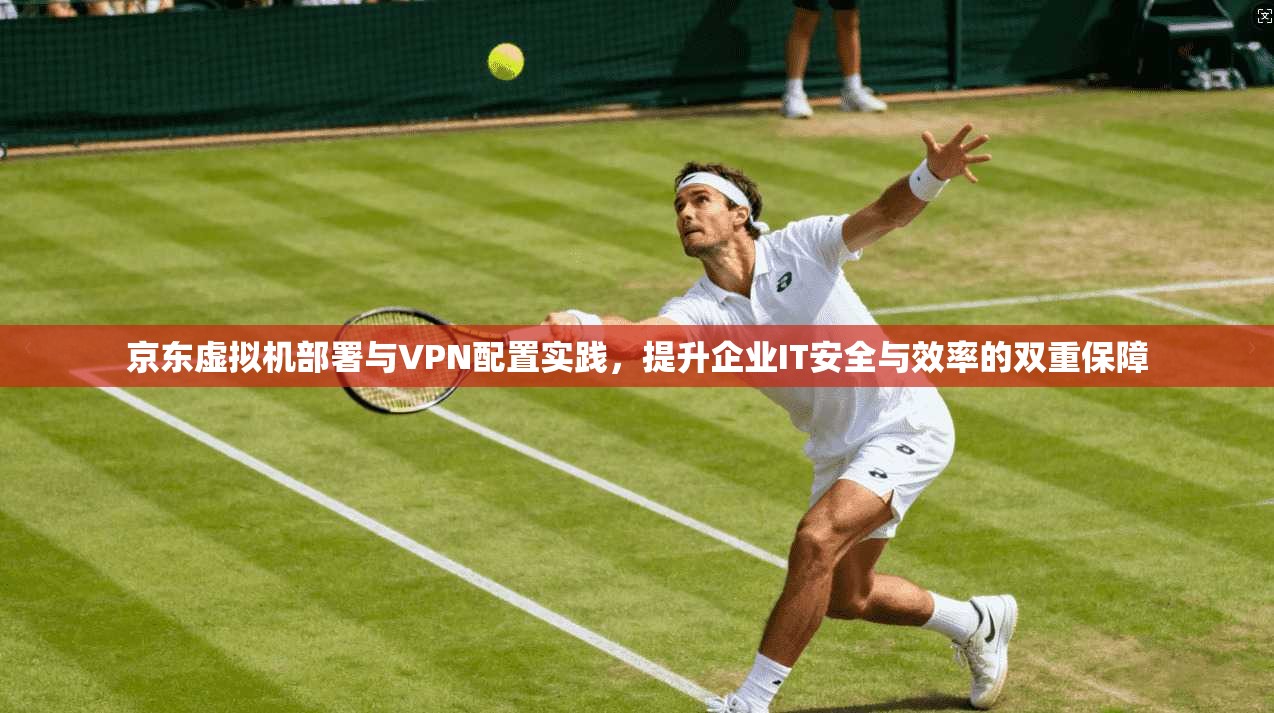 京东虚拟机部署与VPN配置实践，提升企业IT安全与效率的双重保障