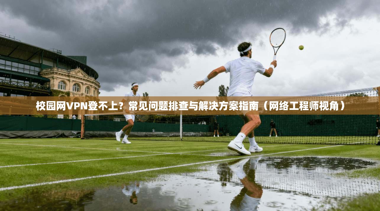 校园网VPN登不上？常见问题排查与解决方案指南（网络工程师视角）