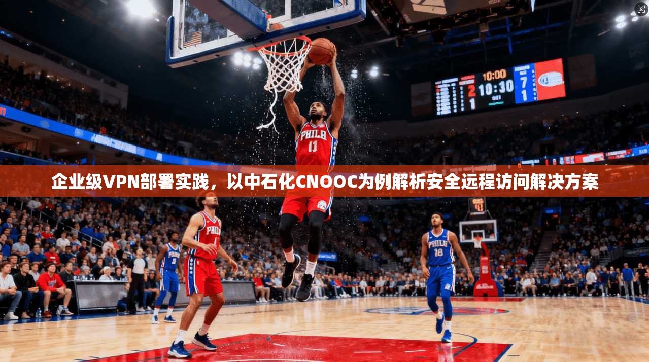 企业级VPN部署实践，以中石化CNOOC为例解析安全远程访问解决方案