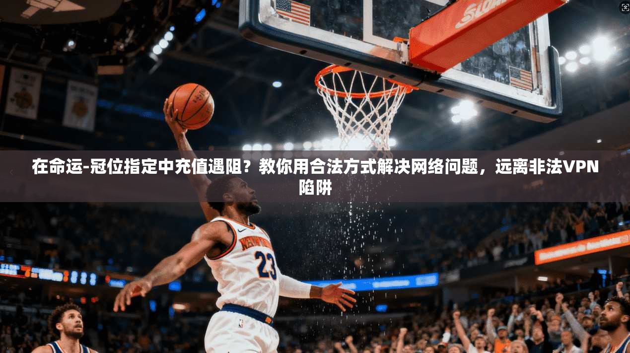 在命运-冠位指定中充值遇阻？教你用合法方式解决网络问题，远离非法VPN陷阱
