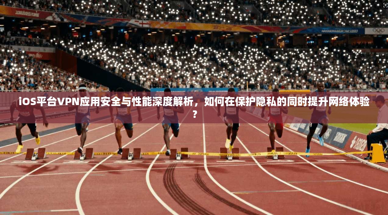 iOS平台VPN应用安全与性能深度解析，如何在保护隐私的同时提升网络体验？
