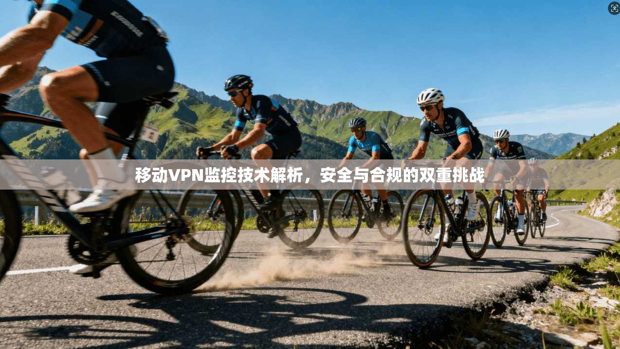 移动VPN监控技术解析，安全与合规的双重挑战