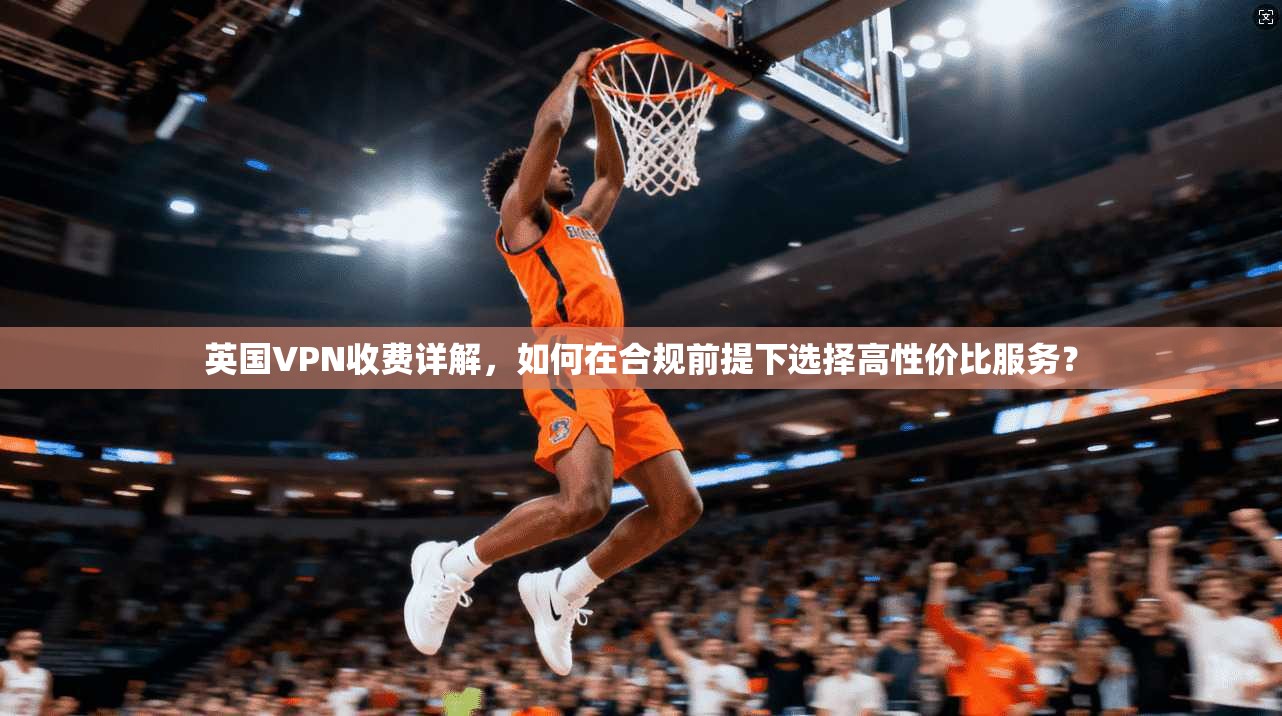 英国VPN收费详解，如何在合规前提下选择高性价比服务？