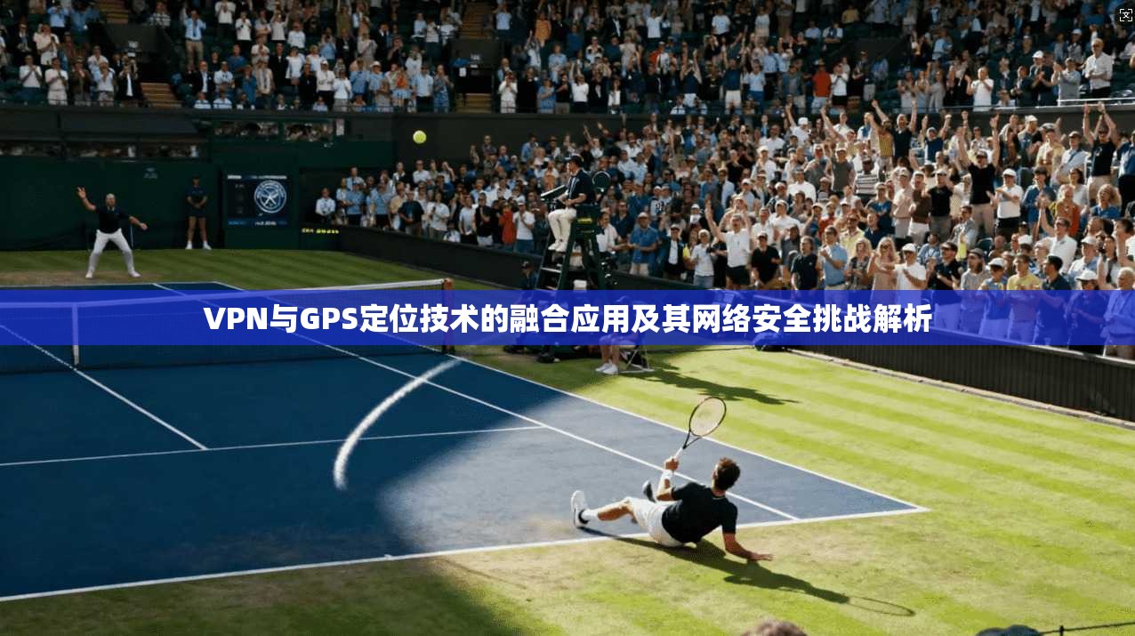 VPN与GPS定位技术的融合应用及其网络安全挑战解析