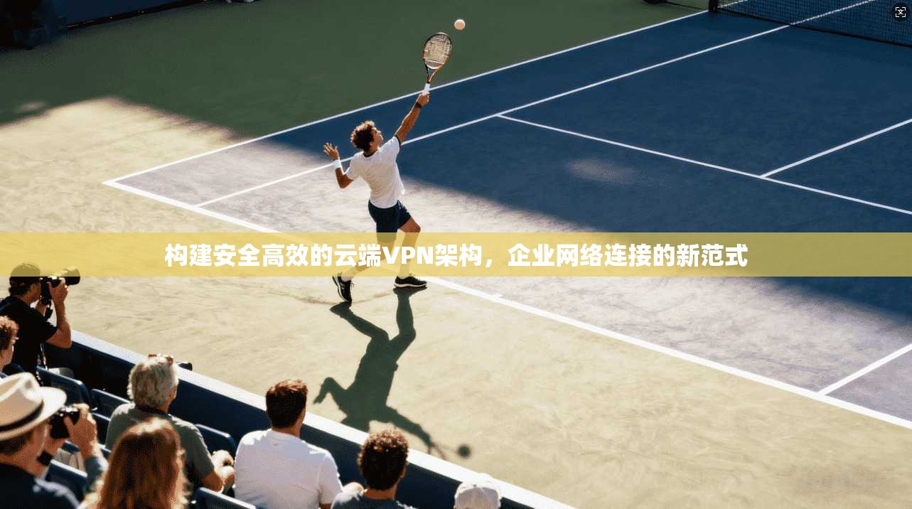 构建安全高效的云端VPN架构，企业网络连接的新范式