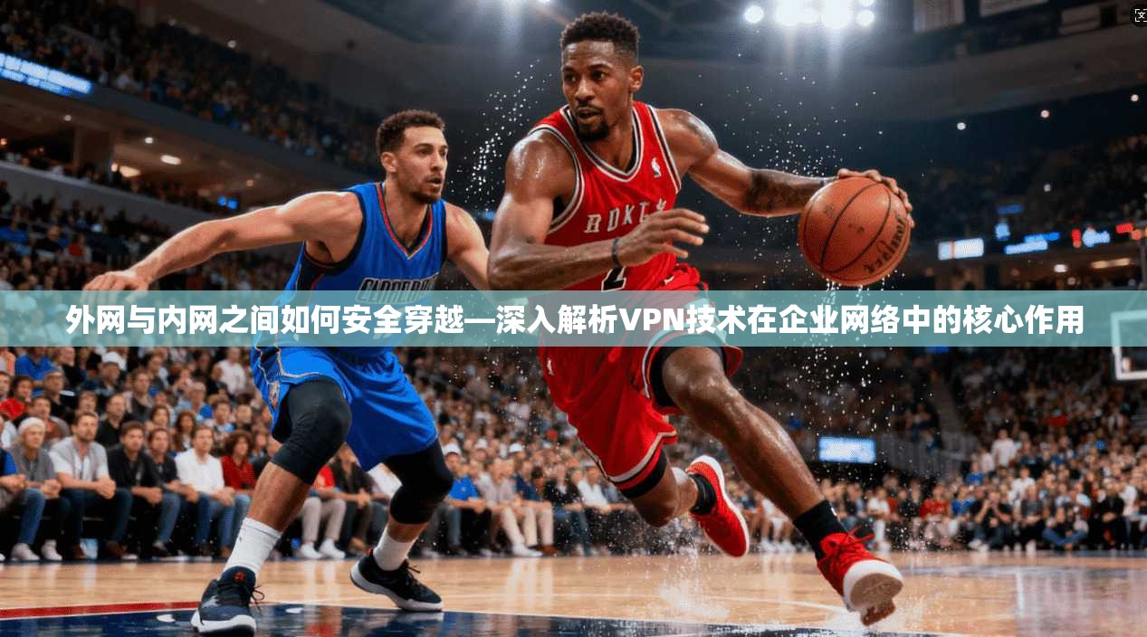 外网与内网之间如何安全穿越—深入解析VPN技术在企业网络中的核心作用