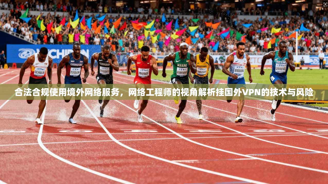 合法合规使用境外网络服务，网络工程师的视角解析挂国外VPN的技术与风险