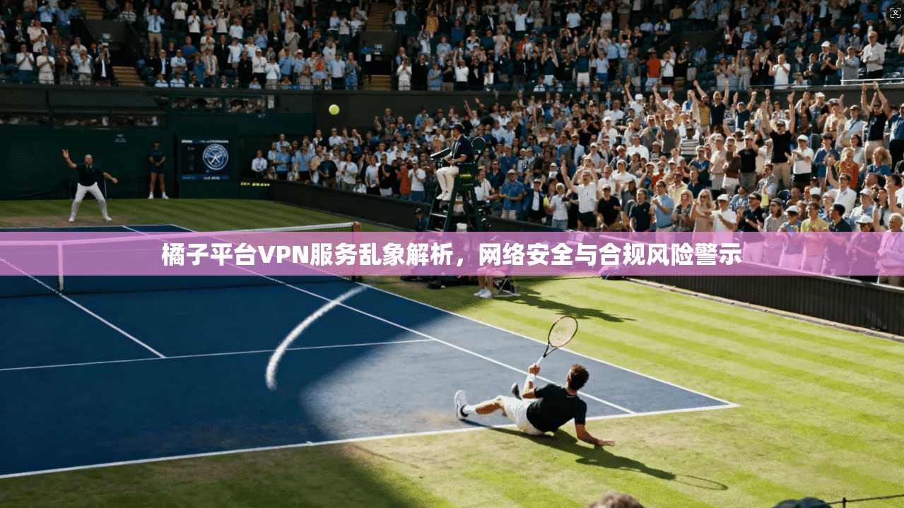 橘子平台VPN服务乱象解析，网络安全与合规风险警示