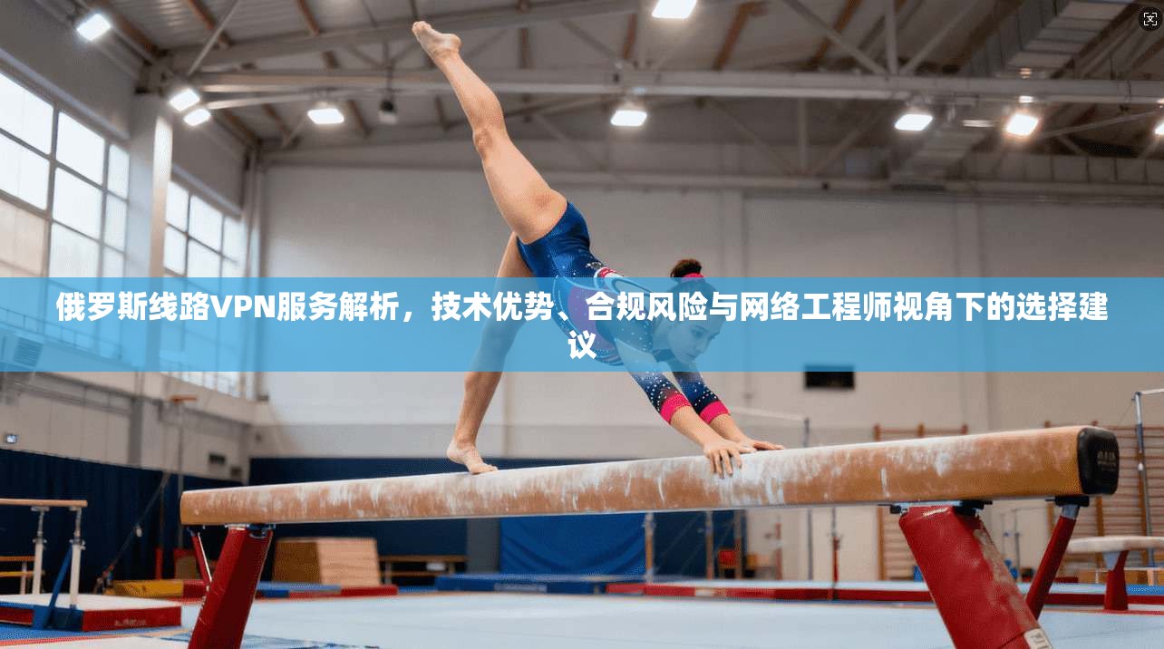 俄罗斯线路VPN服务解析，技术优势、合规风险与网络工程师视角下的选择建议