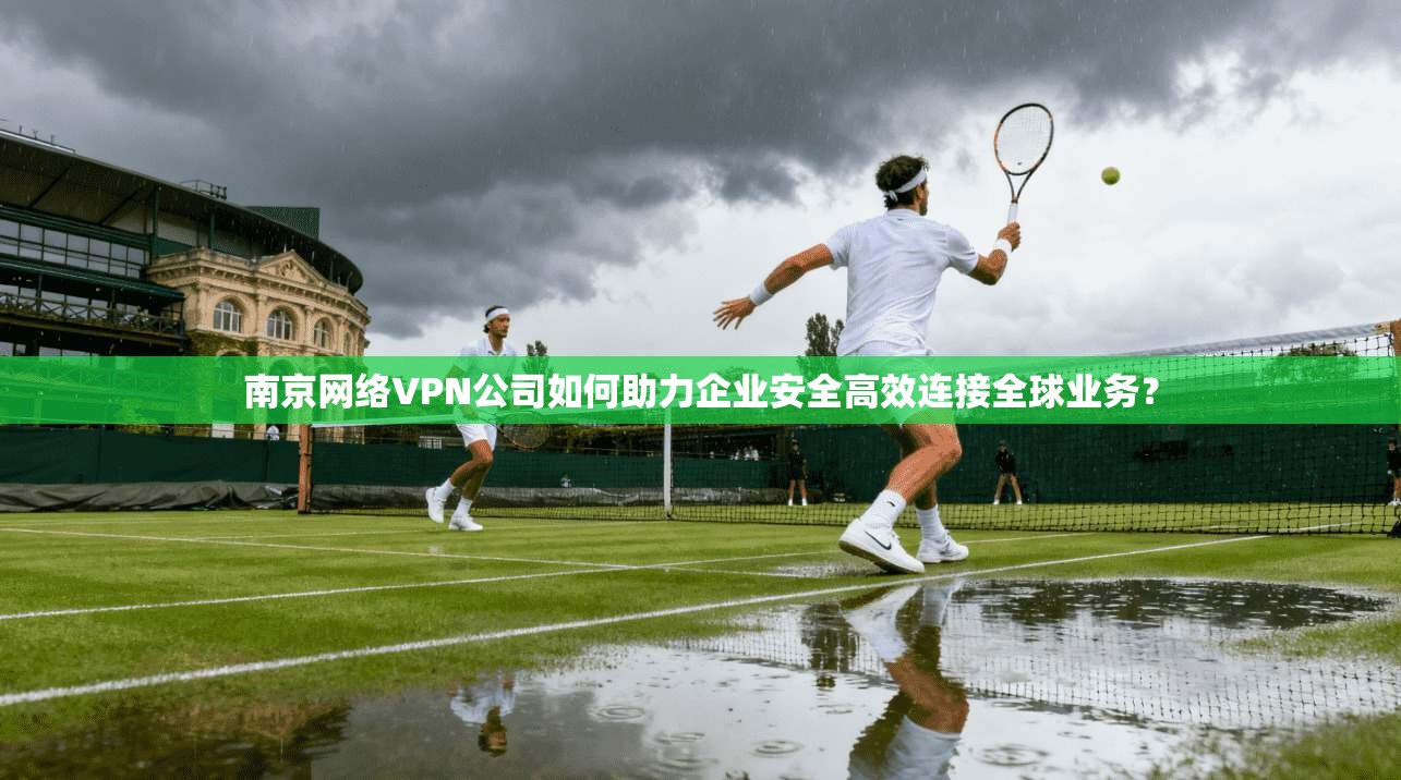 南京网络VPN公司如何助力企业安全高效连接全球业务？