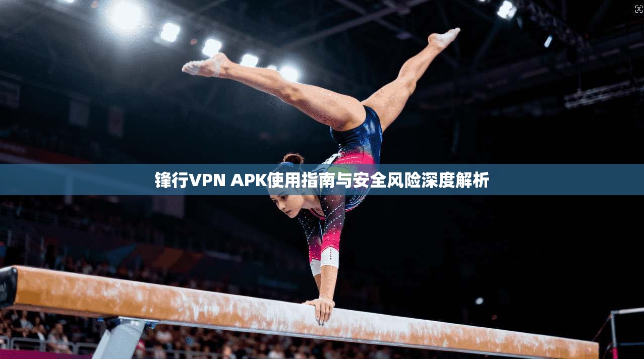 锋行VPN APK使用指南与安全风险深度解析