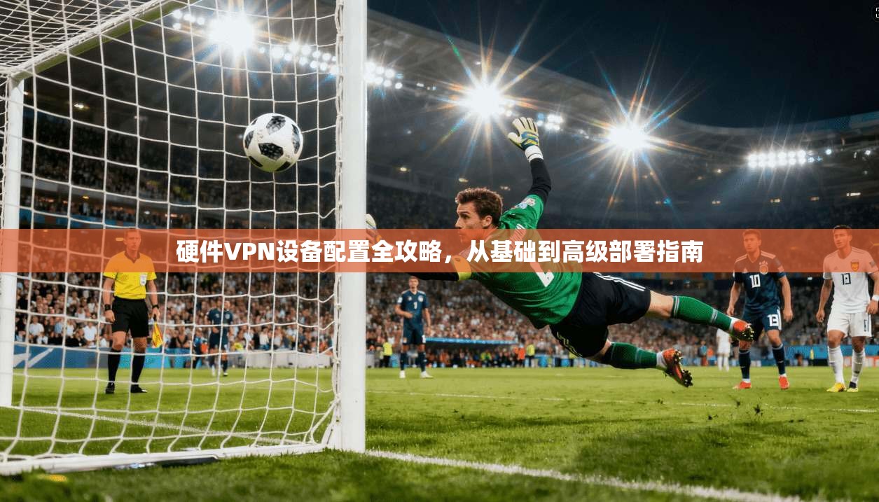 硬件VPN设备配置全攻略，从基础到高级部署指南