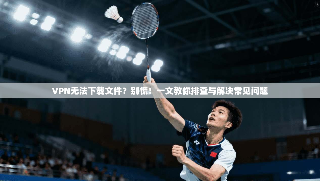 VPN无法下载文件？别慌！一文教你排查与解决常见问题