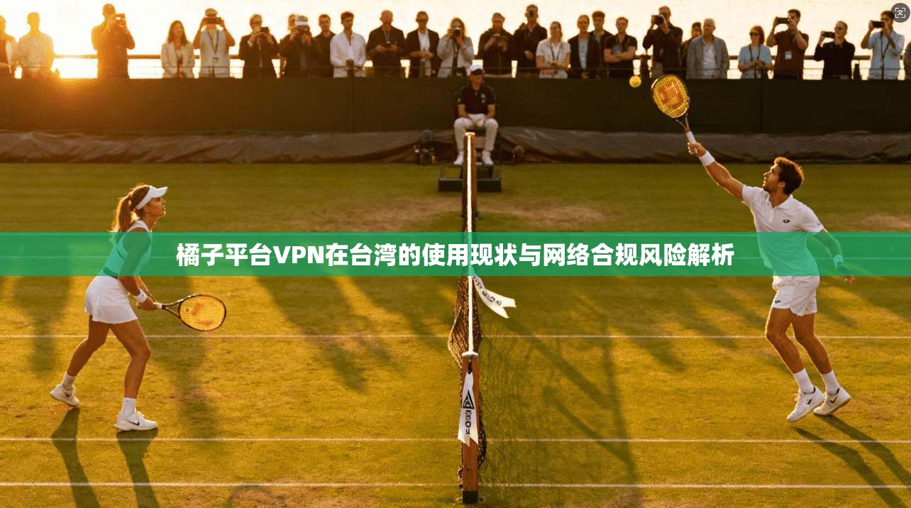 橘子平台VPN在台湾的使用现状与网络合规风险解析
