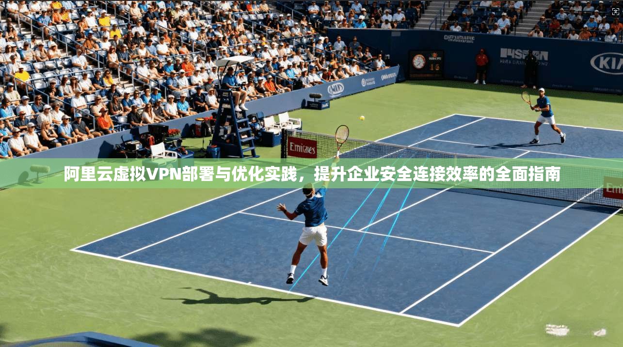 阿里云虚拟VPN部署与优化实践，提升企业安全连接效率的全面指南