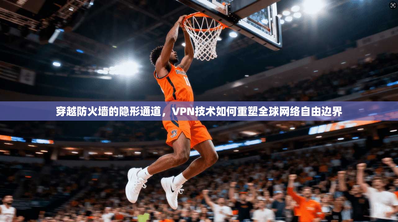 穿越防火墙的隐形通道，VPN技术如何重塑全球网络自由边界