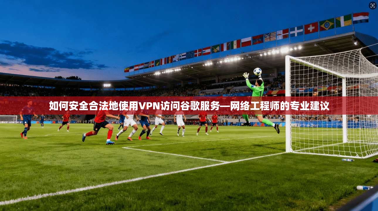 如何安全合法地使用VPN访问谷歌服务—网络工程师的专业建议