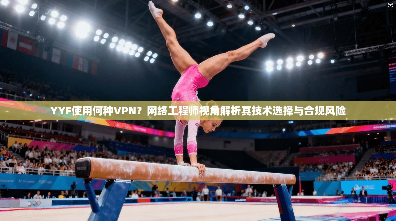 YYF使用何种VPN？网络工程师视角解析其技术选择与合规风险