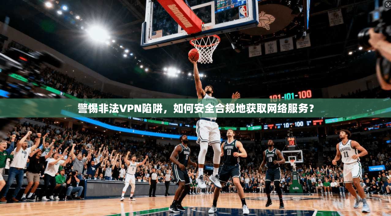 警惕非法VPN陷阱，如何安全合规地获取网络服务？