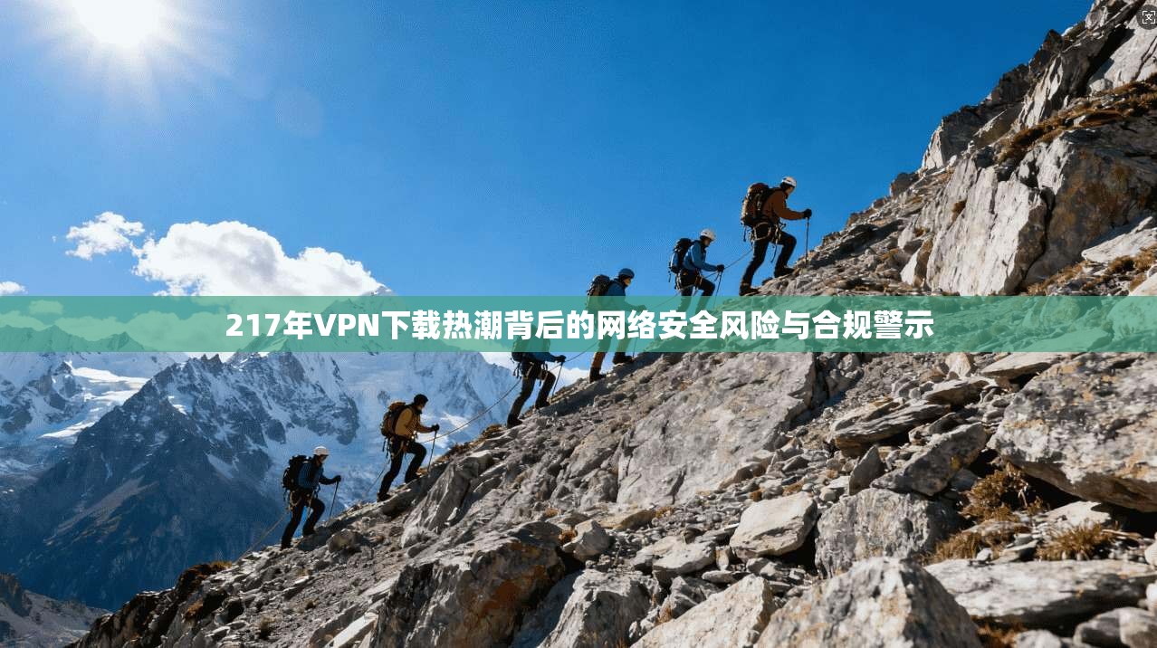 217年VPN下载热潮背后的网络安全风险与合规警示